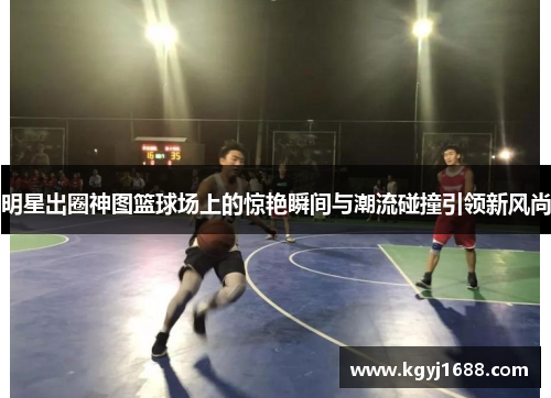 明星出圈神图篮球场上的惊艳瞬间与潮流碰撞引领新风尚