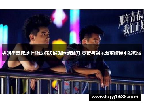 男明星篮球场上激烈对决展现运动魅力 竞技与娱乐双重碰撞引发热议