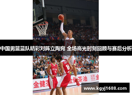中国男篮蓝队精彩对阵立陶宛 全场高光时刻回顾与赛后分析